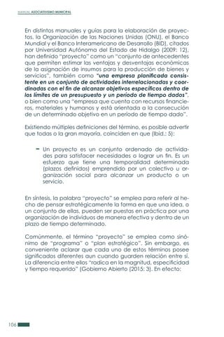MANUAL ASOCIATIVISMO MUNICIPAL
106
En distintos manuales y guías para la elaboración de proyec-
tos, la Organización de las Naciones Unidas (ONU), el Banco
Mundial y el Banco Interamericano de Desarrollo (BID), citados
por Universidad Autónoma del Estado de Hidalgo (2009: 12),
han definido “proyecto” como un “conjunto de antecedentes
que permiten estimar las ventajas y desventajas económicas
de la asignación de insumos para la producción de bienes y
servicios”, también como “una empresa planificada consis-
tente en un conjunto de actividades interrelacionadas y coor-
dinadas con el fin de alcanzar objetivos específicos dentro de
los límites de un presupuesto y un período de tiempo dados”,
o bien como una “empresa que cuenta con recursos financie-
ros, materiales y humanos y está orientada a la consecución
de un determinado objetivo en un período de tiempo dado”.
Existiendo múltiples definiciones del término, es posible advertir
que todas o la gran mayoría, coinciden en que (Ibíd.: 5):
En síntesis, la palabra “proyecto” se emplea para referir al he-
cho de pensar estratégicamente la forma en que una idea, o
un conjunto de ellas, pueden ser puestas en práctica por una
organización de individuos de manera efectiva y dentro de un
plazo de tiempo determinado.
Comúnmente, el término “proyecto” se emplea como sinó-
nimo de “programa” o “plan estratégico”. Sin embargo, es
conveniente aclarar que cada uno de estos términos posee
significados diferentes aun cuando guarden relación entre sí.
La diferencia entre ellos “radica en la magnitud, especificidad
y tiempo requerido” (Gobierno Abierto (2015: 3). En efecto:
Un proyecto es un conjunto ordenado de activida-
des para satisfacer necesidades o lograr un fin. Es un
esfuerzo que tiene una temporalidad determinada
(plazos definidos) emprendido por un colectivo u or-
ganización social para alcanzar un producto o un
servicio.
 