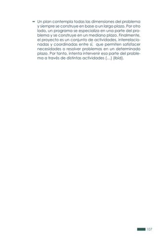 107
Un plan contempla todas las dimensiones del problema
y siempre se construye en base a un largo plazo. Por otro
lado, un programa se especializa en una parte del pro-
blema y se construye en un mediano plazo. Finalmente,
el proyecto es un conjunto de actividades, interrelacio-
nadas y coordinadas entre sí, que permiten satisfacer
necesidades o resolver problemas en un determinado
plazo. Por tanto, intenta intervenir esa parte del proble-
ma a través de distintas actividades (…) (Ibíd).
 
