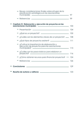 Breves consideraciones finales sobre el lugar de la
	 planificación estratégica en las asociaciones
	municipales
	Referencias
Capítulo IV. Elaboración y ejecución de proyectos en las
asociaciones municipales
	Presentación
	 ¿Qué es un proyecto?
	 ¿Cuáles son los elementos claves de un proyecto?
	 ¿Qué tipos de proyectos existen?
	 ¿Cuál es la importancia de elaboración y
	 ejecución de proyectos para las asociaciones
	municipales?
	 ¿Cuáles son los pasos básicos para elaborar un
	proyecto?
	 ¿Cómo obtener recursos para financiar proyectos?
	Referencias
Conclusiones
Reseña de autores y editores
97
99
103
104
105
108
111
113
116
124
126
129
133
 