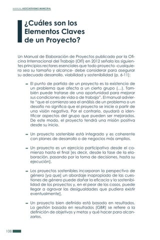 MANUAL ASOCIATIVISMO MUNICIPAL
108
¿Cuáles son los
Elementos Claves
de un Proyecto?
Un Manual de Elaboración de Proyectos publicado por la Ofi-
cina Internacional del Trabajo (OIT) en 2012 señala los siguien-
tes principios rectores esenciales que todo proyecto -cualquie-
ra sea su tamaño y alcance- debe considerar para asegurar
su adecuado desarrollo, viabilidad y sostenibilidad (p. 6-11):
El punto de partida de un proyecto es la existencia de
un problema que afecta a un cierto grupo (…). Tam-
bién puede tratarse de una oportunidad para mejorar
sus condiciones de vida o de trabajo”. El manual advier-
te “que el comienzo sea el análisis de un problema o un
desafío no significa que el proyecto se inicie a partir de
una visión negativa. Por el contrario, ayudará a iden-
tificar aspectos del grupo que pueden ser mejorados.
De este modo, el proyecto tendrá una misión positiva
desde su inicio.
Un proyecto sostenible está integrado y es coherente
con planes de desarrollo o de negocios más amplios.
Un proyecto es un ejercicio participativo desde el co-
mienzo hasta el final [es decir, desde la fase de la ela-
boración, pasando por la toma de decisiones, hasta su
ejecución].
Los proyectos sostenibles incorporan la perspectiva de
género [ya que] un abordaje inapropiado de las cues-
tiones de género puede dañar la eficacia y la sostenibi-
lidad de los proyectos y, en el peor de los casos, puede
llegar a agravar las desigualdades que pudiera existir
eventualmente].
Un proyecto bien definido está basado en resultados.
La gestión basada en resultados (GBR) se refiere a la
definición de objetivos y metas y qué hacer para alcan-
zarlos.
 