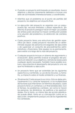 109
Cuando un proyecto está basado en resultados, busca
objetivos y efectos claramente definidos e incluye una
serie de actividades interrelacionadas y coordinadas.
Mientras que el problema es el punto de partida del
proyecto, los objetivos son el punto final.
La ejecución del proyecto se organiza con un presu-
puesto fijo, recursos limitados y plazos específicos. [En
efecto] el proyecto persigue hacer el mejor uso posible
de ambos para alcanzar la mayor contribución posible
a la solución del problema y la obtención de cambios
positivos.
Cada proyecto tiene una estructura de gestión espe-
cífica [es decir, cada] proyecto necesita de un deter-
minado equipo de personas encargadas de ejecutarlo
y de supervisar un conjunto de procedimientos admi-
nistrativos y financieros. Este equipo no es permanente,
pero existe a lo largo de la vida del proyecto.
Cualquier proyecto incluye un sistema de seguimiento y
evaluación. [Esto] permite evaluar el progreso del pro-
yecto en relación a sus objetivos y brinda las bases para
cualquier ajuste necesario. También hace posible eva-
luar y documentar el desempeño del proyecto una vez
que ha finalizado su ejecución.
Un proyecto tiene que ser sostenible [en los siguientes
aspectos:] su contenido, su uso de los recursos, su tama-
ño, su impacto sobre el medio ambiente y sus finanzas.
[Finalmente] Cada proyecto es único. Esto se debe prin-
cipalmente a su carácter temporal y a la multiplicidad
de factores que intervienen. En términos de plazos, cada
proyecto tiene un comienzo y un final establecidos. Con
el tiempo, los problemas cambian, así como lo hacen
las personas, las dinámicas, las políticas y las oportuni-
dades. Por lo tanto, un mismo tipo de acción planifica-
da puede diferir, tanto en su concepción como en su
ejecución, simplemente porque uno de los ingredientes
ha cambiado.
 