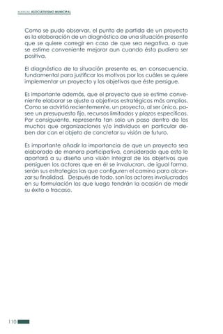 MANUAL ASOCIATIVISMO MUNICIPAL
110
Como se pudo observar, el punto de partida de un proyecto
es la elaboración de un diagnóstico de una situación presente
que se quiere corregir en caso de que sea negativa, o que
se estime conveniente mejorar aun cuando ésta pudiera ser
positiva.
El diagnóstico de la situación presente es, en consecuencia,
fundamental para justificar los motivos por los cuáles se quiere
implementar un proyecto y los objetivos que éste persigue.
Es importante además, que el proyecto que se estime conve-
niente elaborar se ajuste a objetivos estratégicos más amplios.
Como se advirtió recientemente, un proyecto, al ser único, po-
see un presupuesto fijo, recursos limitados y plazos específicos.
Por consiguiente, representa tan solo un paso dentro de los
muchos que organizaciones y/o individuos en particular de-
ben dar con el objeto de concretar su visión de futuro.
Es importante añadir la importancia de que un proyecto sea
elaborado de manera participativa, considerado que esto le
aportará a su diseño una visión integral de los objetivos que
persiguen los actores que en él se involucran, de igual forma,
serán sus estrategias las que configuren el camino para alcan-
zar su finalidad. Después de todo, son los actores involucrados
en su formulación los que luego tendrán la ocasión de medir
su éxito o fracaso.
 