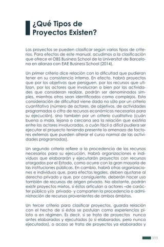 111
¿Qué Tipos de
Proyectos Existen?
Los proyectos se pueden clasificar según varios tipos de crite-
rios. Para efectos de este manual, acudimos a la clasificación
que ofrece el OBS Business School de la Universitat de Barcelo-
na en alianza con EAE Business School (2014).
Un primer criterio dice relación con la dificultad que pudieran
tener en su consistencia interna. En efecto, habrá proyectos
que por los objetivos que persiguen, por los recursos que uti-
lizan, por los actores que involucran o bien por las activida-
des que consideran realizar, podrán ser denominados sim-
ples, mientras otros sean identificados como complejos. Esta
consideración de dificultad viene dada no sólo por un criterio
cuantitativo (número de actores, de objetivos, de actividades
programadas o cifra de recursos económicos necesarios para
su ejecución), sino también por un criterio cualitativo (cuán
buena o mala, lejana o cercana sea la relación que existiría
entre los actores involucrados, o cuán fácil o difícil pudiera ser
ejecutar el proyecto teniendo presente la amenaza de facto-
res externos que pueden alterar el curso normal de las activi-
dades programadas).
Un segundo criterio refiere a la procedencia de los recursos
necesarios para su ejecución. Habrá organizaciones e indi-
viduos que elaborarán y ejecutarán proyectos con recursos
otorgados por el Estado, como ocurre con la gran mayoría de
las instituciones públicas. En cambio, habrá otras organizacio-
nes e individuos que, para efectos legales, deben ajustarse al
derecho privado y que, por consiguiente, deberán hacer uso
también de recursos de origen privado. No obstante, podrán
existir proyectos mixtos, si éstos articulan a actores –de carác-
ter público y/o privado- y comparten la procedencia o admi-
nistración de recursos provenientes de ambos ámbitos.
Un tercer criterio para clasificar proyectos, guarda relación
con el hecho de si éstos se postulan como experiencias pi-
loto o en régimen. Es decir, si se trata de proyectos nunca
antes elaborados y ejecutados (o sí elaborados, pero nunca
ejecutados), o acaso se trata de proyectos ya elaborados y
 