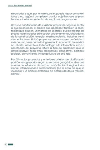MANUAL ASOCIATIVISMO MUNICIPAL
112
ejecutados y que, por lo mismo, se les puede juzgar como exi-
tosos o no, según si cumplieron con los objetivos que se plan-
tearon y si lo hicieron dentro de los plazos programados.
Hay una cuarta forma de clasificar proyectos, según el sector
al que se enfocan, el ámbito que abarcan y también la orien-
tación que poseen. En materia de sectores, puede tratarse de
proyectos enfocados en el sector gubernamental, ciudadano,
de la construcción, energía, medioambiente, industria, servi-
cios, entre otros. Habrá proyectos que abarquen un ámbito o
más de uno, tales como la ingeniería, la economía, la medici-
na, el arte, la literatura, la tecnología o la informática, etc. La
orientación del proyecto refiere al tipo de problemas que se
desea resolver, sean estos productivos, educativos, políticos,
sociales, comunitarios, investigativos o de otro tipo.
Por último, los proyectos y anteriores criterios de clasificación
podrán ser agrupados según su alcance geográfico, si es que
su área de influencia alcanza un carácter local, regional, na-
cional, internacional o supranacional (en el caso de que se
involucre y se articule el trabajo de actores de dos o más na-
ciones).
 