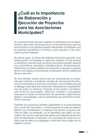 113
¿Cuál es la Importancia
de Elaboración y
Ejecución de Proyectos
para las Asociaciones
Municipales?
En la presentación de este capítulo se señalaba que la elabo-
ración y ejecución de proyectos es fundamental para que las
asociaciones municipales puedan desarrollar actividades que
les reporten beneficios a sí mismas y, por supuesto, a los muni-
cipios que las integran.
En primer lugar, la tarea de elaborar proyectos permite a las
asociaciones municipales el ejercicio siempre útil de evaluar
su presente y decidir qué acciones concretas pueden aportar
a su crecimiento, desarrollo y fortalecimiento. Evidentemente,
todas estas acciones deben encaminarse a apoyar la gestión
de los municipios e incrementar el bienestar de los habitantes
de las comunas.
En este sentido, resulta clave que las asociaciones se esfuer-
cen por construir y mantener canales de comunicación efec-
tivos a nivel interno y entre los municipios, con el objeto de que
el diálogo entre ellos sea horizontal, transparente y representa-
tivo de todos sus intereses. Propiciar el encuentro y la interac-
ción entre los funcionarios, directivos, alcaldes y concejales,
favorece sin duda el intercambio de opiniones, expectativas,
deseos, necesidades y de los problemas que enfrentan las dis-
tintas comunas.
También los proyectos brindan legitimidad a la Asociaciones
por cuanto los municipios, y todos quienes en ellos se desem-
peñan, las considerarán un espacio vinculante. Lo que se de-
cida en ellas, se entiende, va en beneficio de todos sus aso-
ciados. Por eso las asociaciones optan por elaborar proyectos
que comprometen el esfuerzo y la voluntad de todos los ac-
tores que en ellas se congregan y articulan tras el logro de un
objetivo común.
 