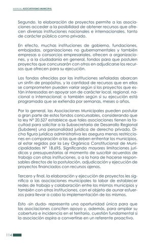 MANUAL ASOCIATIVISMO MUNICIPAL
114
Segundo, la elaboración de proyectos permite a las asocia-
ciones acceder a la posibilidad de obtener recursos que ofre-
cen diversas instituciones nacionales e internacionales, tanto
de carácter público como privado.
En efecto, muchas instituciones de gobierno, fundaciones,
embajadas, organizaciones no gubernamentales y también
empresas o consorcios empresariales, ofrecen a organizacio-
nes, y a la ciudadanía en general, fondos para que postulen
proyectos que concursarán con otros en adjudicarse los recur-
sos que ofrecen para su ejecución.
Los fondos ofrecidos por las instituciones señaladas abarcan
un sinfín de propósitos, y la cantidad de recursos que en ellos
se comprometen pueden variar según si los proyectos que es-
tán interesadas en apoyar son de carácter local, regional, na-
cional o internacional; o también según si su ejecución está
programada que se extienda por semanas, meses o años.
Por lo general, las Asociaciones Municipales pueden postular
a gran parte de estos fondos concursables, considerando que
la ley N° 20.527 establece que tales asociaciones tienen la fa-
cultad para solicitar a la Subsecretaría de Desarrollo Regional
(Subdere) una personalidad jurídica de derecho privado. Di-
cha figura jurídica administrativa les asegura menos restriccio-
nes en comparación a las que deben enfrentar los municipios,
al estar regidos por la Ley Orgánica Constitucional de Muni-
cipalidades N° 18.695. Significando mayores limitaciones jurí-
dicas y presupuestarias al momento de suscribir acuerdos de
trabajo con otras instituciones, o a la hora de hacerse respon-
sables directos de la postulación, adjudicación y ejecución de
proyectos financiados con recursos ajenos.
Tercero y final, la elaboración y ejecución de proyectos les sig-
nifica a las asociaciones municipales la labor de establecer
redes de trabajo y colaboración entre los mismos municipios y
también con otras instituciones, con el objeto de aunar esfuer-
zos para llevar a cabo la implementación de los mismos.
Esto -sin duda- representa una oportunidad única para que
las asociaciones conciten apoyo y, además, para ampliar su
cobertura e incidencia en el territorio, cuestión fundamental si
la asociación aspira a convertirse en un referente proactivo.
 