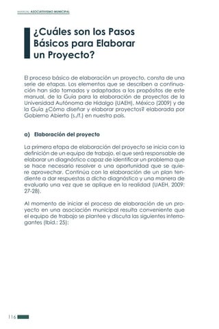 MANUAL ASOCIATIVISMO MUNICIPAL
116
¿Cuáles son los Pasos
Básicos para Elaborar
un Proyecto?
El proceso básico de elaboración un proyecto, consta de una
serie de etapas. Los elementos que se describen a continua-
ción han sido tomados y adaptados a los propósitos de este
manual, de la Guía para la elaboración de proyectos de la
Universidad Autónoma de Hidalgo (UAEH), México (2009) y de
la Guía ¿Cómo diseñar y elaborar proyectos? elaborada por
Gobierno Abierto (s./f.) en nuestro país.
a) Elaboración del proyecto
La primera etapa de elaboración del proyecto se inicia con la
definición de un equipo de trabajo, el que será responsable de
elaborar un diagnóstico capaz de identificar un problema que
se hace necesario resolver o una oportunidad que se quie-
re aprovechar. Continúa con la elaboración de un plan ten-
diente a dar respuestas a dicho diagnóstico y una manera de
evaluarlo una vez que se aplique en la realidad (UAEH, 2009:
27-28).
Al momento de iniciar el proceso de elaboración de un pro-
yecto en una asociación municipal resulta conveniente que
el equipo de trabajo se plantee y discuta las siguientes interro-
gantes (Ibíd.: 25):
 