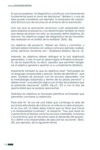 MANUAL ASOCIATIVISMO MUNICIPAL
118
En pocas palabras “el diagnóstico constituye una herramienta
fundamental para la toma de decisiones” (Ibídem.) y una de
ellas puede considerar, por ejemplo, la búsqueda de capaci-
dad técnica y/o de recursos en el entorno de la asociación.
Una vez que la asociación reconoce cuán preparada está
para elaborar el proyecto y ha determinado también la meta
que desea alcanzar con este, es necesario definir objetivos. En
esencia “los objetivos surgen del diagnóstico de las necesida-
des realizado en el análisis de la realidad” (Ibíd.: 36).
Los objetivos del proyecto “deben ser claros y concretos, y
siempre deben iniciarse con verbos como por ejemplo: realizar,
evitar, disminuir, fomentar, etc.” (Gobierno Abierto, Op.cit.: 3).
Además, los objetivos deben distinguir el (o los) objetivo(s)
general(es), o sea, lo que se desea lograr al finalizar el proyec-
to, de los específicos, es decir, aquellos que permiten desglo-
sar el objetivo general y aportan a su cumplimiento (Ibídem).
Importante también es que los objetivos sean “formulados en
un lenguaje comprensible y preciso, fáciles de identificar”, que
sean “posibles de alcanzar con los recursos disponibles, con
la metodología adoptada y dentro de los plazos previstos” y
deben tener “una relación lógica con el tipo de problema que
se pretende solucionar” (UAEH, Op.cit.: 37) o con el tipo de
oportunidad que se quisiese aprovechar.
Definidos los objetivos es necesario planificar actividades que
permitirán concretar su obtención.
Para este fin “el uso de una tabla que contenga la serie de
acciones articuladas de cómo se va a llevar a cabo el proyec-
to es muy útil. La tabla debe indicar que se tiene que hacer
y la temporalidad (cuándo)”. Al respecto, “hay que tener en
cuenta tanto el tiempo como los recursos materiales, humanos
y económicos que se necesitan para el desarrollo del proyec-
to y definir a los responsables de ejecutar las acciones” (Ibíd.:
39), por ejemplo, de la siguiente forma:
 
