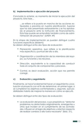 121
b) Implementación o ejecución del proyecto
Concluido lo anterior, es momento de iniciar la ejecución del
proyecto. Esta fase…
c)	 Evaluación y seguimiento
Finalmente, se hace fundamental hacer un seguimiento y eva-
luación al proyecto con el fin de determinar, en primer lugar, si
se cumplieron los objetivos contemplados y, segundo, qué po-
sibilidades habría de mejorar la manera en cómo se ejecutó.
Se deben distinguir entre dos tipos de evaluación:
En la etapa de implementación se pueden distinguir cuatro
funciones específicas (Ibídem):
Se deben distinguir entre dos tipos de evaluación:
…se refiere a la puesta en marcha de las acciones es-
tipuladas o previstas en nuestra planificación. Supone
que ha sido presentado exitosamente y se ha aproba-
do el proyecto ante la institución de financiamiento.
Esta fase puede ser entendida también como de admi-
nistración de proyectos” (UAEH: 49)
Planeación operativa, que refiere a la planificación
más específica y puntual del día a día.
Organización y coordinación de los miembros del equi-
po, sus funciones y los recursos.
Dirección, equivalente a la capacidad de conducir
todo el conjunto de componentes y procesos.
Control, es decir evaluación, acción que nos permite
corregir.
La evaluación del proceso, cuyo propósito es “detectar
problemas no detectados originalmente, emergentes u
otros que inciden en el cumplimiento de las activida-
des, influyen en el logro de objetivos y orientan respecto
de realizar cambios si ello fuera necesario” (Ibíd.: 51).
 