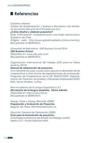 MANUAL ASOCIATIVISMO MUNICIPAL
126
Gobierno Abierto
Unidad de Modernización y Gobierno Electrónico del Ministe-
rio Secretaría General de la Presidencia (s/f.)
¿Cómo diseñar y elaborar proyectos?
Serie: Participación ciudadana para una mejor democracia,
Gobierno de Chile
(Página web: http://www.gobiernoabierto.cl/documentos).
Recuperado el 28/09/2015.
Universitat de Barcelona - EAE Business School 2014
OBS Business School
Disponible en: www.obs-edu.com
Recuperado el 28/09/2015.
Organización Internacional del Trabajo (OIT) para los Países
Andinos (2012)
Manual de elaboración de proyectos.
Una herramienta paso a paso para apoyar el desarrollo de las
cooperativas y otras formas de organizaciones de autoayuda,
Programa de Cooperativas de la OIT (EMP/COOP), Departa-
mento de Creación de Empleo y Desarrollo Empresarial (EMP/
ENT), Sector Empleo, La Paz.
Real Academia de la Lengua Española (s./f.)
Diccionario de la lengua española. 22ava edición.
Disponible en: http://www.rae.es
Recuperado el 28/09/2015.
Sapag, Nassir y Sapag, Reinaldo (2008)
Preparación y Evaluación de Proyectos.
Bogotá: Mc Graw Hill Interamericana S.A.
Dirección General de Planeación (2009)
Guía para la formulación de proyectos.
Universidad Autónoma del Estado de Hidalgo (UAEH)
México D.F.: Fondo Editorial UAEH.
Referencias
 