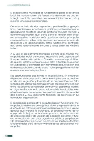 MANUAL ASOCIATIVISMO MUNICIPAL
130
El asociativismo municipal es fundamental para el desarrollo
local. La mancomunión de fuerzas y la definición de una es-
trategia asociativa permiten que los municipios brinden más y
mejores servicios a la comunidad.
Cuando se trata de dar respuesta a problemáticas geográ-
ficas, ambientales, económicas, políticas y administrativas, el
asociativismo facilita la labor de gestionar recursos técnicos y
económicos; recursos que, por lo general, tienden a ser esca-
sos en aquellos municipios más apartados de los principales
centros urbanos, sobre todo en países en los que la toma de
decisiones y la administración están fuertemente centraliza-
das, como todavía ocurre en Chile y varios países de América
Latina.
A su vez, el asociativismo municipal permite a las mismas mu-
nicipalidades incidir de manera importante en la agenda polí-
tica y en la discusión pública. Con ello aumenta la posibilidad
de que los intereses comunes que éstas establezcan puedan
ser visibilizados y atendidos con mayor facilidad, situación que
es menos probable cuando cada municipio gestiona sus inte-
reses de manera independiente.
Las oportunidades que brinda el asociativismo, sin embargo,
dependen del compromiso de los municipios que se deciden
a articular su gestión, y también de la preparación que éstos
tengan para sortear problemas como la escasa comunicación
entre los poderes de carácter central y los gobiernos locales,
en algunas situaciones la poca voluntad de los alcaldes, o en
otras la escases de recursos, los avatares propios de la activi-
dad política y, muy importante también, las carencias en sus
estructuras organizativas.
El compromiso participativo de autoridades y funcionarios mu-
nicipales, la definición de objetivos claros y representativos, el
diseño de un estatuto jurídico-administrativo acorde a las exi-
gencias que impone la autoridad, el establecimiento de un
equipo de trabajo con funciones precisas, la determinación
de una estrategia y de un plan de acciones presentes y futu-
ras, la vinculación con otros organismos públicos y/o privados,
y la elaboración y ejecución de proyectos, son todos factores
fundamentales para la supervivencia de las asociaciones mu-
nicipales.
 
