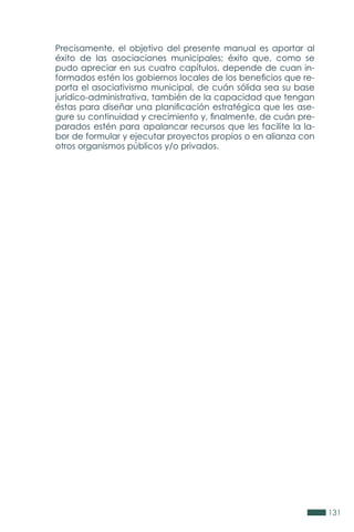 131
Precisamente, el objetivo del presente manual es aportar al
éxito de las asociaciones municipales; éxito que, como se
pudo apreciar en sus cuatro capítulos, depende de cuan in-
formados estén los gobiernos locales de los beneficios que re-
porta el asociativismo municipal, de cuán sólida sea su base
jurídico-administrativa, también de la capacidad que tengan
éstas para diseñar una planificación estratégica que les ase-
gure su continuidad y crecimiento y, finalmente, de cuán pre-
parados estén para apalancar recursos que les facilite la la-
bor de formular y ejecutar proyectos propios o en alianza con
otros organismos públicos y/o privados.
 