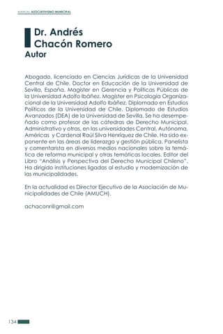 MANUAL ASOCIATIVISMO MUNICIPAL
134
Abogado, licenciado en Ciencias Jurídicas de la Universidad
Central de Chile. Doctor en Educación de la Universidad de
Sevilla, España. Magíster en Gerencia y Políticas Públicas de
la Universidad Adolfo Ibáñez. Magíster en Psicología Organiza-
cional de la Universidad Adolfo Ibáñez. Diplomado en Estudios
Políticos de la Universidad de Chile. Diplomado de Estudios
Avanzados (DEA) de la Universidad de Sevilla. Se ha desempe-
ñado como profesor de las cátedras de Derecho Municipal,
Administrativo y otras, en las universidades Central, Autónoma,
Américas y Cardenal Raúl Silva Henríquez de Chile. Ha sido ex-
ponente en las áreas de liderazgo y gestión pública. Panelista
y comentarista en diversos medios nacionales sobre la temá-
tica de reforma municipal y otras temáticas locales. Editor del
Libro “Análisis y Perspectiva del Derecho Municipal Chileno”.
Ha dirigido instituciones ligadas al estudio y modernización de
las municipalidades.
En la actualidad es Director Ejecutivo de la Asociación de Mu-
nicipalidades de Chile (AMUCH).
achaconr@gmail.com
Dr. Andrés
Chacón Romero
Autor
 