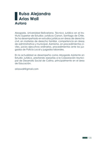 135
Abogada, Universidad Bolivariana. Técnico Jurídico en el Ins-
tituto Superior de Estudios Jurídicos Canon, Santiago de Chile.
Se ha desempeñado en estudios jurídicos en áreas de derecho
civil, en materias de derecho familiar, competencia en áreas
de administrativa y municipal. Asimismo, en procedimientos ci-
viles, juicios ejecutivos ordinarios, procedimientos ante los juz-
gados de Policía Local y juzgados laborales.
En la actualidad se desempeña como Abogada Asistente en
Estudio Jurídico, prestando asesorías a la Corporación Munici-
pal de Desarrollo Social de Colina, principalmente en el área
de Educación.
ariaswall@gmail.com
Ruisa Alejandra
Arias Wall
Autora
 