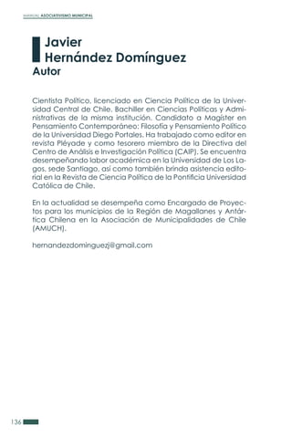 MANUAL ASOCIATIVISMO MUNICIPAL
136
Cientista Político, licenciado en Ciencia Política de la Univer-
sidad Central de Chile. Bachiller en Ciencias Políticas y Admi-
nistrativas de la misma institución. Candidato a Magíster en
Pensamiento Contemporáneo: Filosofía y Pensamiento Político
de la Universidad Diego Portales. Ha trabajado como editor en
revista Pléyade y como tesorero miembro de la Directiva del
Centro de Análisis e Investigación Política (CAIP). Se encuentra
desempeñando labor académica en la Universidad de Los La-
gos, sede Santiago, así como también brinda asistencia edito-
rial en la Revista de Ciencia Política de la Pontificia Universidad
Católica de Chile.
En la actualidad se desempeña como Encargado de Proyec-
tos para los municipios de la Región de Magallanes y Antár-
tica Chilena en la Asociación de Municipalidades de Chile
(AMUCH).
hernandezdominguezj@gmail.com
Javier
Hernández Domínguez
Autor
 