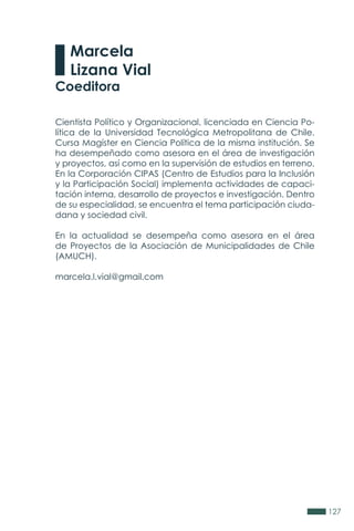 127
Cientista Político y Organizacional, licenciada en Ciencia Po-
lítica de la Universidad Tecnológica Metropolitana de Chile.
Cursa Magíster en Ciencia Política de la misma institución. Se
ha desempeñado como asesora en el área de investigación
y proyectos, así como en la supervisión de estudios en terreno.
En la Corporación CIPAS (Centro de Estudios para la Inclusión
y la Participación Social) implementa actividades de capaci-
tación interna, desarrollo de proyectos e investigación. Dentro
de su especialidad, se encuentra el tema participación ciuda-
dana y sociedad civil.
En la actualidad se desempeña como asesora en el área
de Proyectos de la Asociación de Municipalidades de Chile
(AMUCH).
marcela.l.vial@gmail.com
Marcela
Lizana Vial
Coeditora
 