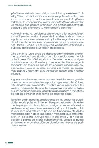 MANUAL ASOCIATIVISMO MUNICIPAL
12
¿Cuál es modelo de asociativismo municipal que existe en Chi-
le? ¿Cómo construir asociaciones municipales eficientes, que
sean un real aporte a las administraciones locales? ¿Cómo
fortalecer la cooperación intermunicipal? ¿Cómo desarrollar
un modelo que permita promover una gestión asociativa de
calidad y que promueva su mejoramiento continuo?
Habitualmente, los problemas que rodean a las asociaciones
son múltiples y variados. A pesar de la existencia de un marco
legal que promueve su formación y facilita su gestión, muchas
de ellas replican modelos provenientes de las administracio-
nes locales, como si constituyeran verdaderas instituciones
públicas, absorbiendo sus fallas y debilidades.
Otro conflicto surge a raíz del desconocimiento sobre la enor-
me oportunidad que significa para las asociaciones munici-
pales la relación público-privada. De esta manera, se sigue
administrando, planificando y tomando decisiones organi-
zacionales sin tomar en cuenta los enormes espacios de co-
construcción que se pueden generar por medio de progra-
mas, planes y proyectos a desarrollar en alianza con el sector
privado.
Algunas asociaciones crean barreras invisibles en su gestión
al enmarcarse en estrechos espacios regionales o temáticos.
Estas fronteras autoimpuestas, muchas veces innecesarias, les
impiden desarrollar libremente programas complementarios
que les permitirían ampliar los ámbitos geográficos o temáticos
de trabajo e innovar en la forma de hacer las cosas.
También están aquellas asociaciones en las cuales las autori-
dades municipales no invierten tiempo o recursos suficiente-
mente porque en ellas existe una exigua comprensión de las
ventajas de trabajar de manera asociada y colaborativa. Así,
se mantiene una estructura básica de funcionamiento de las
municipalidades y de la asociación municipal que estas inte-
gran sin proyectos institucionales interesantes y con escaso
acceso a planes de interés gubernamental. Lo que se busca
es favorecer la construcción de plataformas nuevas de posi-
cionamiento.
 