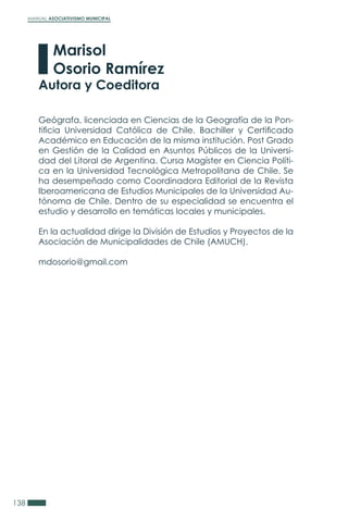 MANUAL ASOCIATIVISMO MUNICIPAL
138
Geógrafa, licenciada en Ciencias de la Geografía de la Pon-
tificia Universidad Católica de Chile. Bachiller y Certificado
Académico en Educación de la misma institución. Post Grado
en Gestión de la Calidad en Asuntos Públicos de la Universi-
dad del Litoral de Argentina. Cursa Magíster en Ciencia Políti-
ca en la Universidad Tecnológica Metropolitana de Chile. Se
ha desempeñado como Coordinadora Editorial de la Revista
Iberoamericana de Estudios Municipales de la Universidad Au-
tónoma de Chile. Dentro de su especialidad se encuentra el
estudio y desarrollo en temáticas locales y municipales.
En la actualidad dirige la División de Estudios y Proyectos de la
Asociación de Municipalidades de Chile (AMUCH).
mdosorio@gmail.com
Marisol
Osorio Ramírez
Autora y Coeditora
 