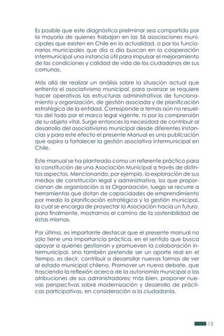 13
Es posible que este diagnóstico preliminar sea compartido por
la mayoría de quienes trabajan en las 56 asociaciones muni-
cipales que existen en Chile en la actualidad, o por los funcio-
narios municipales que día a día buscan en la cooperación
intermunicipal una instancia útil para impulsar el mejoramiento
de las condiciones y calidad de vida de los ciudadanos de sus
comunas.
Más allá de realizar un análisis sobre la situación actual que
enfrenta el asociativismo municipal, para avanzar se requiere
hacer operativas las estructuras administrativas de funciona-
miento y organización, de gestión asociada y de planificación
estratégica de la entidad. Corresponde a temas aún no resuel-
tos del todo por el marco legal vigente, ni por la comprensión
de su objeto vital. Surge entonces la necesidad de contribuir al
desarrollo del asociativismo municipal desde diferentes instan-
cias y para este efecto el presente Manual es una publicación
que aspira a fortalecer la gestión asociativa intermunicipal en
Chile.
Este manual se ha planteado como un referente práctico para
la constitución de una Asociación Municipal a través de distin-
tos aspectos. Mencionando, por ejemplo, la exploración de sus
medios de constitución legal y administrativa, los que propor-
cionan de organización a la Organización, luego se recurre a
herramientas que dotan de capacidades de emprendimiento
por medio la planificación estratégica y la gestión municipal,
la cual se encarga de proyectar la Asociación hacia un futuro,
para finalmente, mostrarnos el camino de la sostenibilidad de
éstas mismas.
Por último, es importante destacar que el presente manual no
solo tiene una importancia práctica, en el sentido que busca
apoyar a quienes gestionan y promueven la colaboración in-
termunicipal, sino también pretende ser un aporte real en el
tiempo, es decir, contribuir a desarrollar nuevas formas de ver
al estado municipal chileno. Promover un nuevo debate, que
trascienda la reflexión acerca de la autonomía municipal o las
atribuciones de sus administradores; más bien, proponer nue-
vas perspectivas sobre modernización y desarrollo de prácti-
cas participativas, en consideración a la ciudadanía.
 