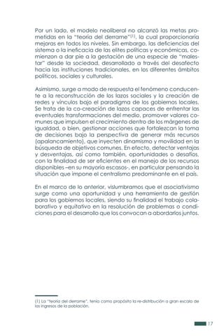 17
Por un lado, el modelo neoliberal no alcanzó las metas pro-
metidas en la “teoría del derrame”(1), la cual proporcionaría
mejoras en todos los niveles. Sin embargo, las deficiencias del
sistema o la ineficacia de las elites políticas y económicas, co-
mienzon a dar pie a la gestación de una especie de “males-
tar” desde la sociedad, desarrollado a través del desafecto
hacia las instituciones tradicionales, en los diferentes ámbitos
políticos, sociales y culturales.
Asimismo, surge a modo de respuesta el fenómeno conducen-
te a la reconstrucción de los lazos sociales y la creación de
redes y vínculos bajo el paradigma de los gobiernos locales.
Se trata de la co-creación de lazos capaces de enfrentar las
eventuales transformaciones del medio, promover valores co-
munes que impulsen el crecimiento dentro de los márgenes de
igualdad, o bien, gestionar acciones que fortalezcan la toma
de decisiones bajo la perspectiva de generar más recursos
(apalancamiento), que inyecten dinamismo y movilidad en la
búsqueda de objetivos comunes. En efecto, detectar ventajas
y desventajas, así como también, oportunidades o desafíos,
con la finalidad de ser eficientes en el manejo de los recursos
disponibles –en su mayoría escasos-, en particular pensando la
situación que impone el centralismo predominante en el país.
En el marco de lo anterior, vislumbramos que el asociativismo
surge como una oportunidad y una herramienta de gestión
para los gobiernos locales, siendo su finalidad el trabajo cola-
borativo y equitativo en la resolución de problemas o condi-
ciones para el desarrollo que los convocan a abordarlos juntos.
(1) La “teoría del derrame”, tenía como propósito la re-distribución a gran escala de
los ingresos de la población.
 