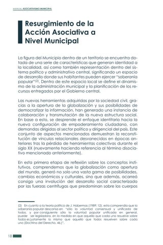 MANUAL ASOCIATIVISMO MUNICIPAL
18
La figura del Municipio dentro de un territorio se encuentra do-
tada de una serie de características que generan identidad a
la localidad, así como también representación dentro del sis-
tema político y administrativo central, significando un espacio
de desarrollo donde sus habitantes pueden ejercer “soberanía
popular”(2). Dentro de este espacio local se define el dinamis-
mo de la administración municipal y la planificación de los re-
cursos entregados por el Gobierno central.
Las nuevas herramientas adquiridas por la sociedad civil, gra-
cias a la apertura de la globalización y sus posibilidades de
democratizar la información, han generado una instancia de
colaboración y transmutación de la nueva estructura social.
En base a esto, se desprende el enfoque identitario hacia la
nueva configuración de empoderamiento ciudadano, con
demandas dirigidas al sector político y dirigencial del país. Este
conjunto de aspectos mencionados demuestran la reconsti-
tución de vínculos relacionales desvanecidos en épocas an-
teriores tras la pérdida de herramientas colectivas durante el
siglo XX (nuevamente haciendo referencia al término disocia-
tivo mencionado anteriormente).
En esta primera etapa de reflexión sobre los conceptos insti-
tutivos, comprendemos que la globalización como apertura
del mundo, generó no solo una vasta gama de posibilidades,
cambios económicos y culturales, sino que además, acarreó
consigo una involución del desarrollo social caracterizado
por las fuerzas centrífugas que predominan sobre los cuerpos
Resurgimiento de la
Acción Asociativa a
Nivel Municipal
(2) En cuanto a la teoría política de J. Habermas (1989: 12), esta comprendía que la
soberanía popular descansa en “sólo la voluntad consensual y unificada de
todos, y por consiguiente sólo la voluntad popular unificada en general,
puede ser legisladora, en la medida en que aquello que cada uno resuelve sobre
todos es justamente lo mismo que aquello que todos resuelven sobre cada
uno (Doctrina del Derecho, 46.)”.
 