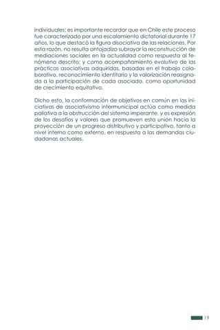 19
individuales; es importante recordar que en Chile este proceso
fue caracterizado por una escalamiento dictatorial durante 17
años, lo que destacó la figura disociativa de las relaciones. Por
esta razón, no resulta antojadizo subrayar la reconstrucción de
mediaciones sociales en la actualidad como respuesta al fe-
nómeno descrito; y como acompañamiento evolutivo de las
prácticas asociativas adquiridas, basadas en el trabajo cola-
borativo, reconocimiento identitario y la valorización reasigna-
da a la participación de cada asociado, como oportunidad
de crecimiento equitativo.
Dicho esto, la conformación de objetivos en común en las ini-
ciativas de asociativismo intermunicipal actúa como medida
paliativa a la obstrucción del sistema imperante, y es expresión
de los desafíos y valores que promueven esta unión hacia la
proyección de un progreso distributivo y participativo, tanto a
nivel interno como externo, en respuesta a las demandas ciu-
dadanas actuales.
 