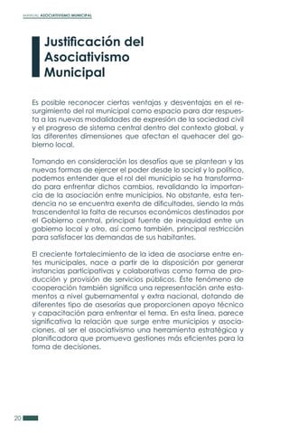 MANUAL ASOCIATIVISMO MUNICIPAL
20
Es posible reconocer ciertas ventajas y desventajas en el re-
surgimiento del rol municipal como espacio para dar respues-
ta a las nuevas modalidades de expresión de la sociedad civil
y el progreso de sistema central dentro del contexto global, y
las diferentes dimensiones que afectan el quehacer del go-
bierno local.
Tomando en consideración los desafíos que se plantean y las
nuevas formas de ejercer el poder desde lo social y lo político,
podemos entender que el rol del municipio se ha transforma-
do para enfrentar dichos cambios, revalidando la importan-
cia de la asociación entre municipios. No obstante, esta ten-
dencia no se encuentra exenta de dificultades, siendo la más
trascendental la falta de recursos económicos destinados por
el Gobierno central, principal fuente de inequidad entre un
gobierno local y otro, así como también, principal restricción
para satisfacer las demandas de sus habitantes.
El creciente fortalecimiento de la idea de asociarse entre en-
tes municipales, nace a partir de la disposición por generar
instancias participativas y colaborativas como forma de pro-
ducción y provisión de servicios públicos. Éste fenómeno de
cooperación también significa una representación ante esta-
mentos a nivel gubernamental y extra nacional, dotando de
diferentes tipo de asesorías que proporcionen apoyo técnico
y capacitación para enfrentar el tema. En esta línea, parece
significativa la relación que surge entre municipios y asocia-
ciones, al ser el asociativismo una herramienta estratégica y
planificadora que promueva gestiones más eficientes para la
toma de decisiones.
Justificación del
Asociativismo
Municipal
 