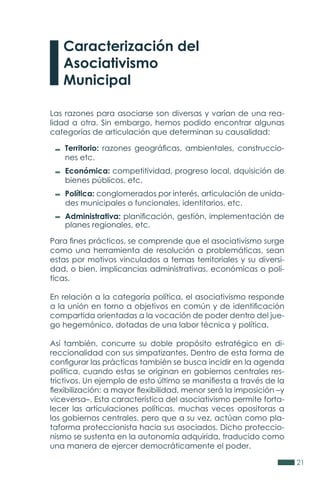 21
Las razones para asociarse son diversas y varían de una rea-
lidad a otra. Sin embargo, hemos podido encontrar algunas
categorías de articulación que determinan su causalidad:
Para fines prácticos, se comprende que el asociativismo surge
como una herramienta de resolución a problemáticas, sean
estas por motivos vinculados a temas territoriales y su diversi-
dad, o bien, implicancias administrativas, económicas o polí-
ticas.
En relación a la categoría política, el asociativismo responde
a la unión en torno a objetivos en común y de identificación
compartida orientadas a la vocación de poder dentro del jue-
go hegemónico, dotadas de una labor técnica y política.
Así también, concurre su doble propósito estratégico en di-
reccionalidad con sus simpatizantes. Dentro de esta forma de
configurar las prácticas también se busca incidir en la agenda
política, cuando estas se originan en gobiernos centrales res-
trictivos. Un ejemplo de esto último se manifiesta a través de la
flexibilización: a mayor flexibilidad, menor será la imposición –y
viceversa–. Esta característica del asociativismo permite forta-
lecer las articulaciones políticas, muchas veces opositoras a
los gobiernos centrales, pero que a su vez, actúan como pla-
taforma proteccionista hacia sus asociados. Dicho proteccio-
nismo se sustenta en la autonomía adquirida, traducido como
una manera de ejercer democráticamente el poder.
Territorio: razones geográficas, ambientales, construccio-
nes etc.
Económica: competitividad, progreso local, dquisición de
bienes públicos, etc.
Política: conglomerados por interés, articulación de unida-
des municipales o funcionales, identitarios, etc.
Administrativa: planificación, gestión, implementación de
planes regionales, etc.
Caracterización del
Asociativismo
Municipal
 