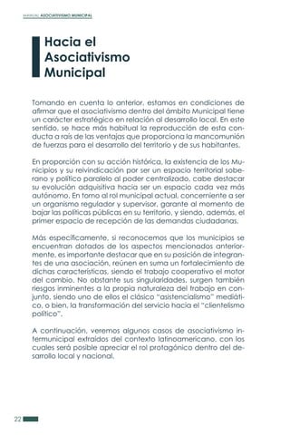 MANUAL ASOCIATIVISMO MUNICIPAL
22
Tomando en cuenta lo anterior, estamos en condiciones de
afirmar que el asociativismo dentro del ámbito Municipal tiene
un carácter estratégico en relación al desarrollo local. En este
sentido, se hace más habitual la reproducción de esta con-
ducta a raís de las ventajas que proporciona la mancomunión
de fuerzas para el desarrollo del territorio y de sus habitantes.
En proporción con su acción histórica, la existencia de los Mu-
nicipios y su reivindicación por ser un espacio territorial sobe-
rano y político paralelo al poder centralizado, cabe destacar
su evolución adquisitiva hacia ser un espacio cada vez más
autónomo. En torno al rol municipal actual, concerniente a ser
un organismo regulador y supervisor, garante al momento de
bajar las políticas públicas en su territorio, y siendo, además, el
primer espacio de recepción de las demandas ciudadanas.
Más específicamente, si reconocemos que los municipios se
encuentran dotados de los aspectos mencionados anterior-
mente, es importante destacar que en su posición de integran-
tes de una asociación, reúnen en suma un fortalecimiento de
dichas características, siendo el trabajo cooperativo el motor
del cambio. No obstante sus singularidades, surgen también
riesgos inminentes a la propia naturaleza del trabajo en con-
junto, siendo uno de ellos el clásico “asistencialismo” mediáti-
co, o bien, la transformación del servicio hacia el “clientelismo
político”.
A continuación, veremos algunos casos de asociativismo in-
termunicipal extraídos del contexto latinoamericano, con los
cuales será posible apreciar el rol protagónico dentro del de-
sarrollo local y nacional.
Hacia el
Asociativismo
Municipal
 