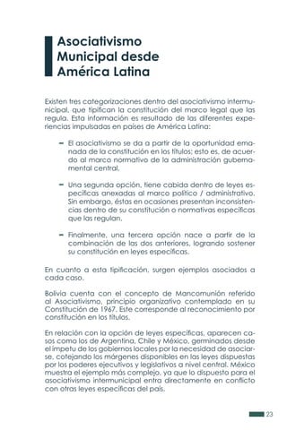 23
Existen tres categorizaciones dentro del asociativismo intermu-
nicipal, que tipifican la constitución del marco legal que las
regula. Esta información es resultado de las diferentes expe-
riencias impulsadas en países de América Latina:
El asociativismo se da a partir de la oportunidad ema-
nada de la constitución en los títulos; esto es, de acuer-
do al marco normativo de la administración guberna-
mental central.
Una segunda opción, tiene cabida dentro de leyes es-
pecíficas anexadas al marco político / administrativo.
Sin embargo, éstas en ocasiones presentan inconsisten-
cias dentro de su constitución o normativas específicas
que las regulan.
Finalmente, una tercera opción nace a partir de la
combinación de las dos anteriores, logrando sostener
su constitución en leyes específicas.
En cuanto a esta tipificación, surgen ejemplos asociados a
cada caso.
Bolivia cuenta con el concepto de Mancomunión referido
al Asociativismo, principio organizativo contemplado en su
Constitución de 1967. Este corresponde al reconocimiento por
constitución en los títulos.
En relación con la opción de leyes específicas, aparecen ca-
sos como los de Argentina, Chile y México, germinados desde
el ímpetu de los gobiernos locales por la necesidad de asociar-
se, cotejando los márgenes disponibles en las leyes dispuestas
por los poderes ejecutivos y legislativos a nivel central. México
muestra el ejemplo más complejo, ya que lo dispuesto para el
asociativismo intermunicipal entra directamente en conflicto
con otras leyes específicas del país.
Asociativismo
Municipal desde
América Latina
 