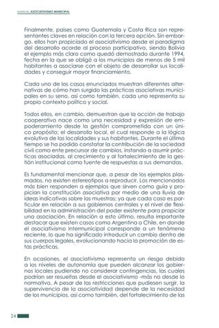 MANUAL ASOCIATIVISMO MUNICIPAL
24
Finalmente, países como Guatemala y Costa Rica son repre-
sentantes claves en relación con la tercera opción. Sin embar-
go, ellos han propiciado el asociativismo desde el paradigma
del desarrollo acorde al proceso participativo, siendo Bolivia
el ejemplo más claro como quedó demostrado durante 1994,
fecha en la que se obligó a los municipios de menos de 5 mil
habitantes a asociarse con el objeto de desarrollar sus locali-
dades y conseguir mayor financiamiento.
Cada uno de los casos enunciados muestran diferentes alter-
nativas de cómo han surgido las prácticas asociativas munici-
pales en su seno, así como también, cada uno representa su
propio contexto político y social.
Todos ellos, en cambio, demuestran que la acción de trabajo
cooperativo nace como una necesidad y expresión de em-
poderamiento desde la gestión comprometida con un úni-
co propósito: el desarrollo local, el cual responde a la lógica
evolutiva de las localidades y sus habitantes. Durante el último
tiempo se ha podido constatar la contribución de la sociedad
civil como ente precursor de cambios, instando a asumir prác-
ticas asociadas, al crecimiento y al fortalecimiento de la ges-
tión institucional como fuente de respuestas a sus demandas.
Es fundamental mencionar que, a pesar de los ejemplos plas-
mados, no existen estereotipos a reproducir. Los mencionados
más bien responden a ejemplos que sirven como guía y pro-
pician la constitución asociativa por medio de una lluvia de
ideas indicativas sobre las muestras; ya que cada caso es par-
ticular en relación a sus gobiernos centrales y el nivel de flexi-
bilidad en la administración del poder existente para propiciar
una asociación. En relación a esto último, resulta importante
destacar que existen casos como Argentina o Chile, en donde
el asociativismo intermunicipal corresponde a un fenómeno
reciente, lo que ha significado introducir un cambio dentro de
sus cuerpos legales, evolucionando hacia la promoción de es-
tas prácticas.
En ocasiones, el asociativismo representa un riesgo debido
a los niveles de autonomía que pueden alcanzar los gobier-
nos locales pudiendo no considerar contingencias, las cuales
podrían ser resueltas desde el asociativismo -más no desde lo
normativo. A pesar de las restricciones que pudiesen surgir, la
supervivencia de la asociatividad depende de la necesidad
de los municipios, así como también, del fortalecimiento de las
 