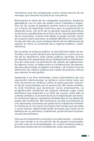 25
normativas que han progresado como consecuencia de las
ventajas que atesoran las prácticas asociativas.
Retomando el tema de las categorías asociativas, podemos
ejemplificar con el caso de países como Colombia o Argen-
tina, en los cuales el gobierno central marca la pauta políti-
ca a través de regímenes restrictivos que no proporcionan el
desarrollo local, con el fin de no generar espacios asociativos
autónomos, perdiéndose así el foco de las necesidades reales
de los municipios. Cuanto más rígido el poder central, menor
es la opción para asociarse; es posible identificar a Cuba den-
tro de este tipo de casos (independiente de las diferencias de
opinión en torno al contenido de su régimen político / admi-
nistrativo).
De acuerdo al enfoque político, el asociativismo debe ser en-
tendido como parte del proceso democrático y como una se-
ñal de los desafectos ante ciertas políticas centrales. El nivel
de desafección dependerá de la realidad político/administra-
tiva de cada país y la promoción de valores de legitimación.
En algunos casos, se debe evitar la condensación de deman-
das que descuadren el objetivo principal, y se invierta hacia la
obtención de créditos políticos por medio de posturas críticas
que desvían la real gestión.
Apelando a los fines territoriales como característica de una
asociación intermunicipal, se destaca como tema cada vez
más recurrente en América Latina la preocupación crecien-
te de las comunidades por la protección del medio ambien-
te ante iniciativas que reconocen como amenazantes. La
re-significación ambiental del espacio territorial surge como
fenómeno que responde a un sinfín de causas, entre ellas el
cambio climático, la economía local, la explotación de tierras,
sin olvidar las lógicas capitalistas establecidas en los diferentes
países del continente. Este fenómeno se está convirtiendo en
una demanda constante por parte de los habitantes también
a nivel local, en el cual los municipios han tenido que ser parte
y sumar fuerzas, desencadenando acciones que vayan en la
defensa de sus territorios y habitantes, potenciando la existen-
cia del asociativismo.
Otro punto importante a rescatar es la articulación - coordina-
ción que tiende a la vinculación de los grupos involucrados,
en este caso las municipalidades, en cuanto entidad jurídica.
Estos lazos potencian la movilidad de cada asociación.
 