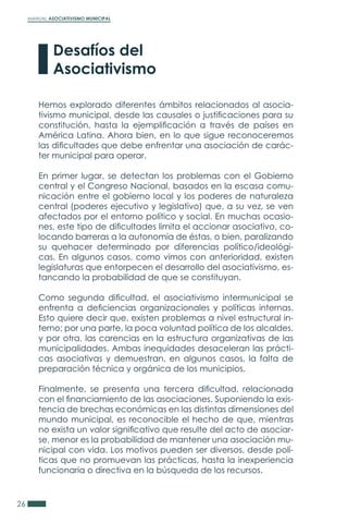 MANUAL ASOCIATIVISMO MUNICIPAL
26
Hemos explorado diferentes ámbitos relacionados al asocia-
tivismo municipal, desde las causales o justificaciones para su
constitución, hasta la ejemplificación a través de países en
América Latina. Ahora bien, en lo que sigue reconoceremos
las dificultades que debe enfrentar una asociación de carác-
ter municipal para operar.
En primer lugar, se detectan los problemas con el Gobierno
central y el Congreso Nacional, basados en la escasa comu-
nicación entre el gobierno local y los poderes de naturaleza
central (poderes ejecutivo y legislativo) que, a su vez, se ven
afectados por el entorno político y social. En muchas ocasio-
nes, este tipo de dificultades limita el accionar asociativo, co-
locando barreras a la autonomía de éstas, o bien, paralizando
su quehacer determinado por diferencias político/ideológi-
cas. En algunos casos, como vimos con anterioridad, existen
legislaturas que entorpecen el desarrollo del asociativismo, es-
tancando la probabilidad de que se constituyan.
Como segunda dificultad, el asociativismo intermunicipal se
enfrenta a deficiencias organizacionales y políticas internas.
Esto quiere decir que, existen problemas a nivel estructural in-
terno; por una parte, la poca voluntad política de los alcaldes,
y por otra, las carencias en la estructura organizativas de las
municipalidades. Ambas inequidades desaceleran las prácti-
cas asociativas y demuestran, en algunos casos, la falta de
preparación técnica y orgánica de los municipios.
Finalmente, se presenta una tercera dificultad, relacionada
con el financiamiento de las asociaciones. Suponiendo la exis-
tencia de brechas económicas en las distintas dimensiones del
mundo municipal, es reconocible el hecho de que, mientras
no exista un valor significativo que resulte del acto de asociar-
se, menor es la probabilidad de mantener una asociación mu-
nicipal con vida. Los motivos pueden ser diversos, desde polí-
ticas que no promuevan las prácticas, hasta la inexperiencia
funcionaria o directiva en la búsqueda de los recursos.
Desafíos del
Asociativismo
 