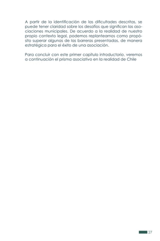27
A partir de la identificación de las dificultades descritas, se
puede tener claridad sobre los desafíos que significan las aso-
ciaciones municipales. De acuerdo a la realidad de nuestro
propio contexto legal, podemos replantearnos como propó-
sito superar algunas de las barreras presentadas, de manera
estratégica para el éxito de una asociación.
Para concluir con este primer capítulo introductorio, veremos
a continuación el prisma asociativo en la realidad de Chile
 
