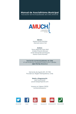 Manual de Asociativismo Municipal
Asociación de Municipalidades de Chile (AMUCH)
Edición:
Marisol Osorio Ramírez
Marcela Lizana Vial
Autores:
Ruisa Alejandra Arias Wall
Andrés Chacón Romero
Javier Hernández Domínguez
Marisol Osorio Ramírez
Asociación de Municipalidades de Chile
N° de Inscripción Propiedad Intelectual N° 258-824
ISBN 978-956-9512-01-8
Hernando de Aguirre 201. Of. 903
Providencia. Región Metropolitana. Chile
Diseño y Diagramación
Jean Louis Soulat
jsoulat.design@gmail.com
Impreso en Talleres CIPOD
contacto@cipod.cl
 