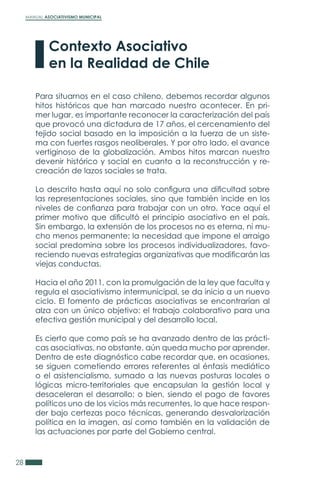 MANUAL ASOCIATIVISMO MUNICIPAL
28
Para situarnos en el caso chileno, debemos recordar algunos
hitos históricos que han marcado nuestro acontecer. En pri-
mer lugar, es importante reconocer la caracterización del país
que provocó una dictadura de 17 años, el cercenamiento del
tejido social basado en la imposición a la fuerza de un siste-
ma con fuertes rasgos neoliberales. Y por otro lado, el avance
vertiginoso de la globalización. Ambos hitos marcan nuestro
devenir histórico y social en cuanto a la reconstrucción y re-
creación de lazos sociales se trata.
Lo descrito hasta aquí no solo configura una dificultad sobre
las representaciones sociales, sino que también incide en los
niveles de confianza para trabajar con un otro. Yace aquí el
primer motivo que dificultó el principio asociativo en el país.
Sin embargo, la extensión de los procesos no es eterna, ni mu-
cho menos permanente; la necesidad que impone el arraigo
social predomina sobre los procesos individualizadores, favo-
reciendo nuevas estrategias organizativas que modificarán las
viejas conductas.
Hacia el año 2011, con la promulgación de la ley que faculta y
regula el asociativismo intermunicipal, se da inicio a un nuevo
ciclo. El fomento de prácticas asociativas se encontrarían al
alza con un único objetivo: el trabajo colaborativo para una
efectiva gestión municipal y del desarrollo local.
Es cierto que como país se ha avanzado dentro de las prácti-
cas asociativas, no obstante, aún queda mucho por aprender.
Dentro de este diagnóstico cabe recordar que, en ocasiones,
se siguen cometiendo errores referentes al énfasis mediático
o el asistencialismo, sumado a las nuevas posturas locales o
lógicas micro-territoriales que encapsulan la gestión local y
desaceleran el desarrollo; o bien, siendo el pago de favores
políticos uno de los vicios más recurrentes, lo que hace respon-
der bajo certezas poco técnicas, generando desvalorización
política en la imagen, así como también en la validación de
las actuaciones por parte del Gobierno central.
Contexto Asociativo
en la Realidad de Chile
 