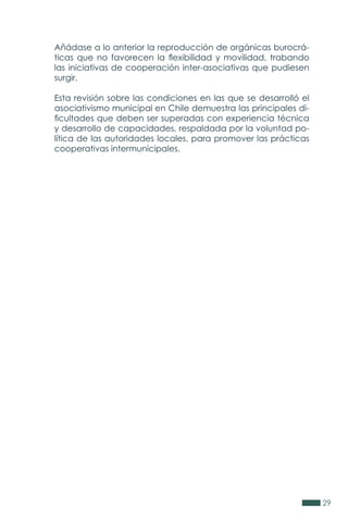 29
Añádase a lo anterior la reproducción de orgánicas burocrá-
ticas que no favorecen la flexibilidad y movilidad, trabando
las iniciativas de cooperación inter-asociativas que pudiesen
surgir.
Esta revisión sobre las condiciones en las que se desarrolló el
asociativismo municipal en Chile demuestra las principales di-
ficultades que deben ser superadas con experiencia técnica
y desarrollo de capacidades, respaldada por la voluntad po-
lítica de las autoridades locales, para promover las prácticas
cooperativas intermunicipales.
 