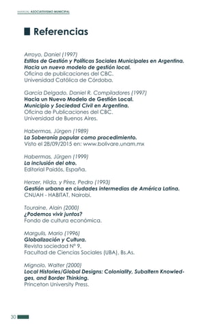 MANUAL ASOCIATIVISMO MUNICIPAL
30
Arroyo, Daniel (1997)
Estilos de Gestión y Políticas Sociales Municipales en Argentina.
Hacia un nuevo modelo de gestión local.
Oficina de publicaciones del CBC.
Universidad Católica de Córdoba.
García Delgado, Daniel R. Compiladores (1997)
Hacia un Nuevo Modelo de Gestión Local.
Municipio y Sociedad Civil en Argentina.
Oficina de Publicaciones del CBC.
Universidad de Buenos Aires.
Habermas, Jürgen (1989)
La Soberanía popular como procedimiento.
Visto el 28/09/2015 en: www.bolivare.unam.mx
Habermas, Jürgen (1999)
La inclusión del otro.
Editorial Paidós, España.
Herzer, Hilda, y Pírez, Pedro (1993)
Gestión urbana en ciudades intermedias de América Latina.
CNUAH - HABITAT, Nairobi.
Touraine, Alain (2000)
¿Podemos vivir juntos?
Fondo de cultura económica.
Margulis, Mario (1996)
Globalización y Cultura.
Revista sociedad Nº 9,
Facultad de Ciencias Sociales (UBA), Bs.As.
Mignolo, Walter (2000)
Local Histories/Global Designs: Coloniality, Subaltern Knowled-
ges, and Border Thinking.
Princeton University Press.
Referencias
 