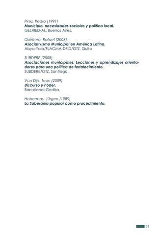 31
Pírez, Pedro (1991)
Municipio, necesidades sociales y política local.
GEL/IIED-AL, Buenos Aires.
Quintero, Rafael (2008)
Asociativismo Municipal en América Latina.
Abya-Yala/FLACMA-DFID/GTZ, Quito
SUBDERE (2008)
Asociaciones municipales: Lecciones y aprendizajes orienta-
dores para una política de fortalecimiento.
SUBDERE/GTZ, Santiago.
Van Dijk, Teun (2009)
Discurso y Poder.
Barcelona: Gedisa.
Habermas, Jürgen (1989)
La Soberanía popular como procedimiento.
 