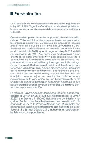 MANUAL ASOCIATIVISMO MUNICIPAL
34
La Asociación de Municipalidades se encuentra regulada en
la ley N° 18.695, Orgánica Constitucional de Municipalidades,
la que combina en diversa medida componentes políticos y
técnicos.
Como medida para desarrollar el proceso de descentraliza-
ción en Chile, se inician diferentes acciones que promuevan
las prácticas asociativas. Un ejemplo de estas es el Mensaje
presidencial del proyecto de reforma a la Ley Orgánica Cons-
titucional de Municipalidades en materia de asociativismo
municipal (julio de 2007), que dio lugar a la Ley 20.527, del 06
de septiembre de 2011. Sus principales fundamentos fueron
orientados a representar a las Municipalidades a través de la
constitución de Asociaciones como sujetos de derecho. Pro-
porcionando mayor estabilidad y liderazgo asociativo a largo
plazo, a través del fortalecimiento jurídico, dotando mayor au-
tonomía a las mismas. En el ámbito organizacional, regular los
actos administrativos y patrimoniales, accediendo a que pue-
dan contar con personal estable y capacitado. Todo ello con
el objetivo de servir mejor a la comunidad a través del perfec-
cionamiento de la Asociación, ser una herramienta eficaz de
una gestión eficiente, basada en economías de escala, lo que
posibilitará satisfacer las diversas demandas del territorio con-
templado por la asociación.
En resumen, las Asociaciones Municipales se encuentran regi-
das por la Ley N°18.965, la cual fue modificada por la Ley N°
20.527, y el Decreto 1161/2012 del Ministerio del Interior y Se-
guridad Pública, que fija el Reglamento para la aplicación de
normas de la Ley n° 18.697 para Asociaciones Municipales con
personalidad jurídica, supletoriamente a lo dispuesto en los ar-
tículos 548 a 558 del Código Civil y las normas establecidas en
los Estatutos correspondientes.
Presentación
 