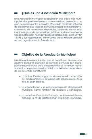 35
	 ¿Qué es una Asociación Municipal?
Una Asociación Municipal es aquella en que dos o más muni-
cipalidades, pertenecientes o no a una misma provincia o re-
gión, se asocian entre sí para los efectos de facilitar la solución
de problemas que les sean comunes, o lograr el mejor aprove-
chamiento de los recursos disponibles, pudiendo dichas aso-
ciaciones gozar de personalidad jurídica de derecho privado
si se someten a las normas y proceso establecidos en la Ley N°
18.695 y sus reglamentos. Tiene como característica esencial
ser una organización sin fines de lucro.
	 Objetivo de la Asociación Municipal
Las Asociaciones Municipales que se constituyan tienen como
objetivo brindar la atención de servicios comunes con el pro-
pósito ejecutar obras para el desarrollo local, fortalecer los ins-
trumentos de gestión para las distintas actividades dependien-
do de su sentido constitutivo:
La realización de programas vinculados a la protección
del medio ambiente, al turismo, a la salud o a otros fines
que les sean propios.
La capacitación y el perfeccionamiento del personal
municipal, como también de alcaldes y concejales.
La coordinación con instituciones nacionales e interna-
cionales, a fin de perfeccionar el régimen municipal.
 