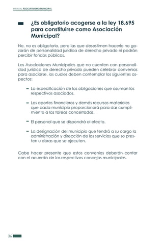 MANUAL ASOCIATIVISMO MUNICIPAL
36
	 ¿Es obligatorio acogerse a la ley 18.695
	 para constituirse como Asociación
	 Municipal?
No, no es obligatorio, pero las que desestimen hacerlo no go-
zarán de personalidad jurídica de derecho privado ni podrán
percibir fondos públicos.
Las Asociaciones Municipales que no cuenten con personali-
dad jurídica de derecho privado pueden celebrar convenios
para asociarse, los cuales deben contemplar los siguientes as-
pectos:
Cabe hacer presente que estos convenios deberán contar
con el acuerdo de los respectivos concejos municipales.
La especificación de las obligaciones que asuman los
respectivos asociados.
Los aportes financieros y demás recursos materiales
que cada municipio proporcionará para dar cumpli-
miento a las tareas concertadas.
El personal que se dispondrá al efecto.
La designación del municipio que tendrá a su cargo la
administración y dirección de los servicios que se pres-
ten u obras que se ejecuten.
 