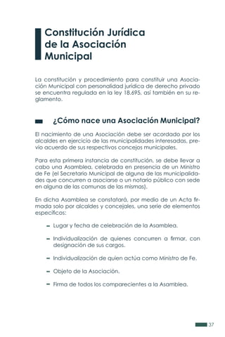 37
La constitución y procedimiento para constituir una Asocia-
ción Municipal con personalidad jurídica de derecho privado
se encuentra regulada en la ley 18.695, así también en su re-
glamento.
	 ¿Cómo nace una Asociación Municipal?
El nacimiento de una Asociación debe ser acordado por los
alcaldes en ejercicio de las municipalidades interesadas, pre-
vio acuerdo de sus respectivos concejos municipales.
Para esta primera instancia de constitución, se debe llevar a
cabo una Asamblea, celebrada en presencia de un Ministro
de Fe (el Secretario Municipal de alguna de las municipalida-
des que concurren a asociarse o un notario público con sede
en alguna de las comunas de las mismas).
En dicha Asamblea se constatará, por medio de un Acta fir-
mada solo por alcaldes y concejales, una serie de elementos
específicos:
Constitución Jurídica
de la Asociación
Municipal
Lugar y fecha de celebración de la Asamblea.
Individualización de quienes concurren a firmar, con
designación de sus cargos.
Individualización de quien actúa como Ministro de Fe.
Objeto de la Asociación.
Firma de todos los comparecientes a la Asamblea.
 