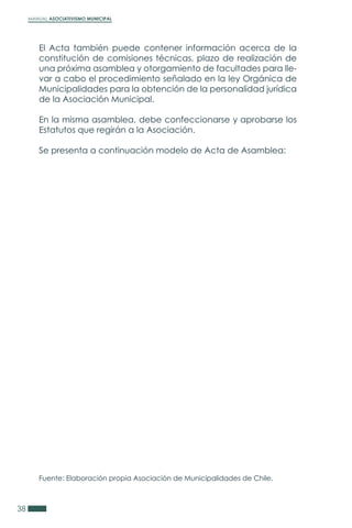 MANUAL ASOCIATIVISMO MUNICIPAL
38
El Acta también puede contener información acerca de la
constitución de comisiones técnicas, plazo de realización de
una próxima asamblea y otorgamiento de facultades para lle-
var a cabo el procedimiento señalado en la ley Orgánica de
Municipalidades para la obtención de la personalidad jurídica
de la Asociación Municipal.
En la misma asamblea, debe confeccionarse y aprobarse los
Estatutos que regirán a la Asociación.
Se presenta a continuación modelo de Acta de Asamblea:
Fuente: Elaboración propia Asociación de Municipalidades de Chile.
 