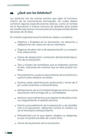 MANUAL ASOCIATIVISMO MUNICIPAL
40
	 ¿Qué son los Estatutos?
Los estatutos son las normas escritas que rigen el funciona-
miento de las Asociaciónes Municipales, los cuales deben
contener algunas especificaciones básicas, como el nombre
de la Asociación e indicar comuna de domicilio (esta podrá
ser modificada siendo comunicada en la Subsecretaría dentro
del plazo de 30 días).
En materia organizacional los Estatutos deben considerar:
Objetivo y finalidad de la Asociación, los derechos y
obligaciones de cada uno de sus miembros.
Órganos de dirección y de representación y sus respec-
tivas atribuciones.
Forma de designación y remoción del Secretario Ejecu-
tivo de la asociación.
Tipo y número de asambleas que se realizarán durante
el año, indicando las materias que en ellas podrán tra-
tarse.
Procedimiento y quórum para reforma de los Estatutos y
quórum para adoptar acuerdos.
Normas sobre administración patrimonial y forma de fi-
jar cuotas ordinarias y extraordinarias.
Señalamiento de la Contraloría Regional ante la cual la
asociación hará entrega de su contabilidad.
Normas y procedimientos que regulen la disciplina inter-
na, resguardando el debido proceso.
Forma y procedimiento de incorporación y de desafilia-
ción a la asociación, debiendo constar en ambos ca-
sos el Municipal correspondiente
Periodicidad con la que deben elegirse sus dirigentes,
la que no podrá exceder de cuatro años.
Forma de liquidación de la Asociación.
 