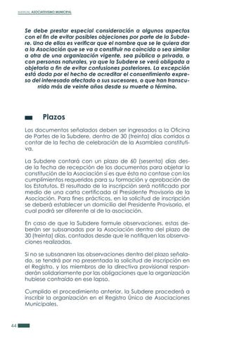 MANUAL ASOCIATIVISMO MUNICIPAL
44
Se debe prestar especial consideración a algunos aspectos
con el fin de evitar posibles objeciones por parte de la Subde-
re. Una de ellas es verificar que el nombre que se le quiera dar
a la Asociación que se va a constituir no coincida o sea similar
a otra de una organización vigente, sea pública o privada, o
con personas naturales, ya que la Subdere se verá obligada a
objetarla a fin de evitar confusiones posteriores. La excepción
está dada por el hecho de acreditar el consentimiento expre-
so del interesado afectado o sus sucesores, o que han transcu-
rrido más de veinte años desde su muerte o término.
	 Plazos
Los documentos señalados deben ser ingresados a la Oficina
de Partes de la Subdere, dentro de 30 (treinta) días corridos a
contar de la fecha de celebración de la Asamblea constituti-
va.
La Subdere contará con un plazo de 60 (sesenta) días des-
de la fecha de recepción de los documentos para objetar la
constitución de la Asociación sí es que ésta no contase con los
cumplimientos requeridos para su formación y aprobación de
los Estatutos. El resultado de la inscripción será notificado por
medio de una carta certificada al Presidente Provisorio de la
Asociación. Para fines prácticos, en la solicitud de inscripción
se deberá establecer un domicilio del Presidente Provisorio, el
cual podrá ser diferente al de la asociación.
En caso de que la Subdere formule observaciones, estas de-
berán ser subsanadas por la Asociación dentro del plazo de
30 (treinta) días, contados desde que le notifiquen las observa-
ciones realizadas.
Si no se subsanaren las observaciones dentro del plazo señala-
do, se tendrá por no presentada la solicitud de inscripción en
el Registro, y los miembros de la directiva provisional respon-
derán solidariamente por las obligaciones que la organización
hubiese contraído en ese lapso.
Cumplido el procedimiento anterior, la Subdere procederá a
inscribir la organización en el Registro Único de Asociaciones
Municipales.
 