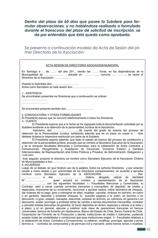 45
Dentro del plazo de 60 días que posee la Subdere para for-
mular observaciones, y no habiéndose realizado o formulado
durante el transcurso del plazo de solicitud de inscripción, se
da por entendido que ésta queda como aprobada.
Se presenta a continuación modelo de Acta de Sesión del pri-
mer Directorio de la Asociación:
 