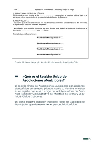 47
Fuente: Elaboración propia Asociación de Municipalidades de Chile.
	 ¿Qué es el Registro Único de
	 Asociaciones Municipales?
El Registro Único de Asociaciones Municipales con personali-
dad jurídica de derecho privado, como su nombre lo indica,
es un registro que está a cargo de la Subsecretaría de Desa-
rrollo Regional y Administrativo del Ministerio del Interior y Segu-
ridad Pública (Subdere).
En dicho Registro deberán inscribirse todas las Asociaciones
Municipales que deseen obtener personalidad jurídica.
 