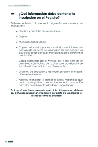 MANUAL ASOCIATIVISMO MUNICIPAL
48
	 ¿Qué información debe contener la
	 Inscripción en el Registro?
Deberá contener, a lo menos, las siguientes menciones y an-
tecedentes:
Es importante tener presente que dicha información deberá
ser actualizada permanentemente por parte de los propios in-
teresados ante la Subdere.
Nombre y domicilio de la asociación.
Objeto.
Municipalidades socias.
Copias autorizadas por los secretarios municipales res-
pectivos de las actas de sesiones en las que consten los
acuerdos de los concejos municipales para constituir la
asociación.
Copia autorizada por el Ministro de Fe del acta de su
asamblea constitutiva, de su directorio provisional y de
sus estatutos, reducida a escritura pública.
Órganos de dirección y de representación e integra-
ción de sus titulares.
Aportes financieros y demás recursos materiales que
cada municipalidad proporcionará a la asociación
para dar cumplimiento a las tareas acordadas.
 