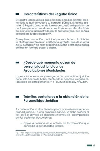 49
	 Características del Registro Único
El Registro será llevado a cabo mediante medios digitales elec-
trónicos, lo que demuestra su carácter público. Es de uso gra-
tuito. El Registro Único es de libre acceso, está a disposición de
cualquier persona que desee consultarlo, en un sitio electróni-
co institucional administrado por la Subsecretaría, que señala
la fecha de su actualización(4).
Cualquiera asociación municipal podrá solicitar a la Subde-
re el otorgamiento de un certificado, gratuito, que dé cuenta
de su inscripción en el Registro Único. Dicho certificado podrá
emitirse en formato papel o digital.
	 ¿Desde qué momento gozan de
	 personalidad jurídica las
	 Asociaciones Municipales
Las asociaciones municipales gozan de personalidad jurídica
por el solo hecho de haber efectuado el depósito y registro es-
tablecido en el Reglamento N° 1161/2012 de la Ley N°20.527.
	 Trámites posteriores a la obtención de la
	 Personalidad Jurídica
A continuación se describen los pasos para obtener la perso-
nalidad jurídica. En una primera instancia, se debe solicitar el
RUT ante el Servicio de Impuestos Internos (SII), acompañado
por los siguientes documentos:
	 Copia autorizada ante notario de la resolución que
	 concedió la personalidad jurídica.
(4) Ver: http://www.subdere.cl/sites/default/files/registro_unico_asoc_municipales_
enero_2015.pdf Recuperado el 17 de octubre de 2015.
 